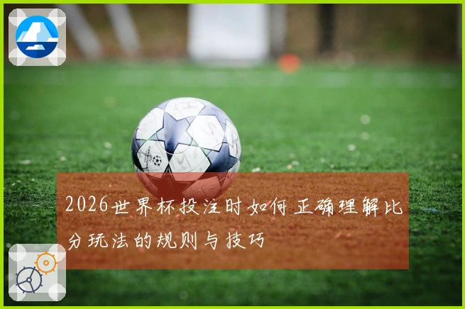 2026世界杯投注时如何正确理解比分玩法的规则与技巧