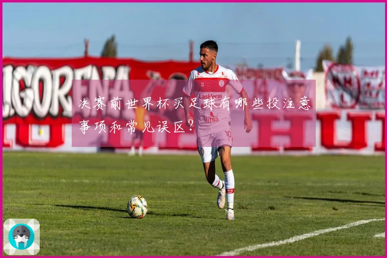决赛前世界杯买足球有哪些投注意事项和常见误区？