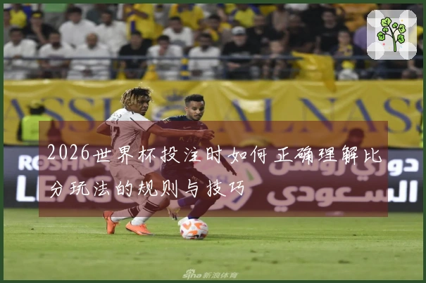 2026世界杯投注时如何正确理解比分玩法的规则与技巧